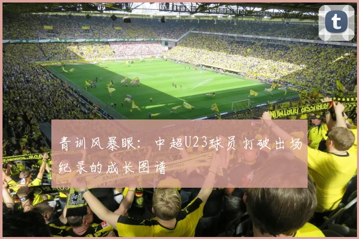 青训风暴眼:中超U23球员打破出场纪录的成长图谱