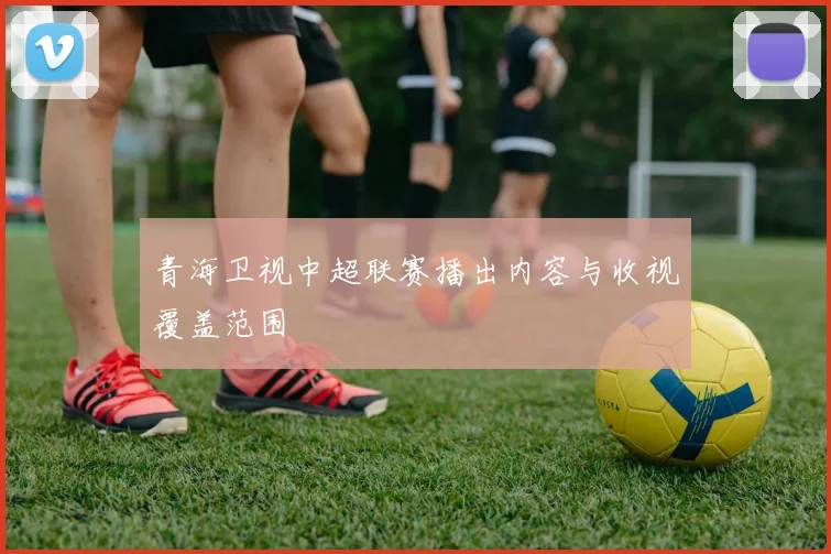 青海卫视中超联赛播出内容与收视覆盖范围