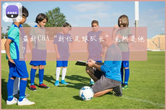 最新CBA“新任足球队长”竟然是他？